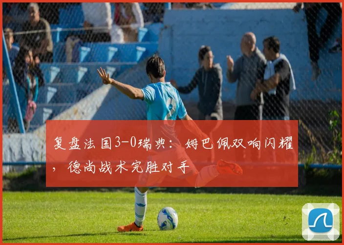 复盘法国3-0瑞典:姆巴佩双响闪耀,德尚战术完胜对手