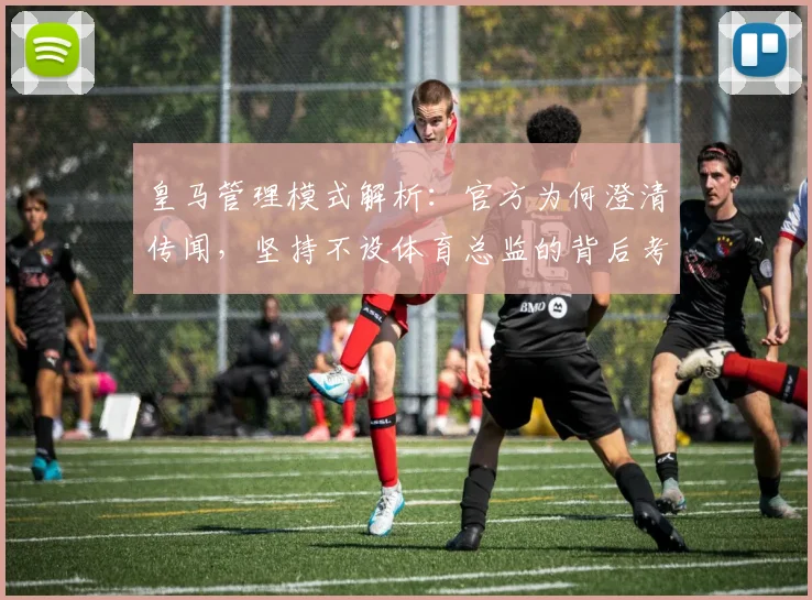皇马管理模式解析:官方为何澄清传闻,坚持不设体育总监的背后考量