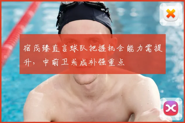 宿茂臻直言球队把握机会能力需提升，中前卫或成补强重点