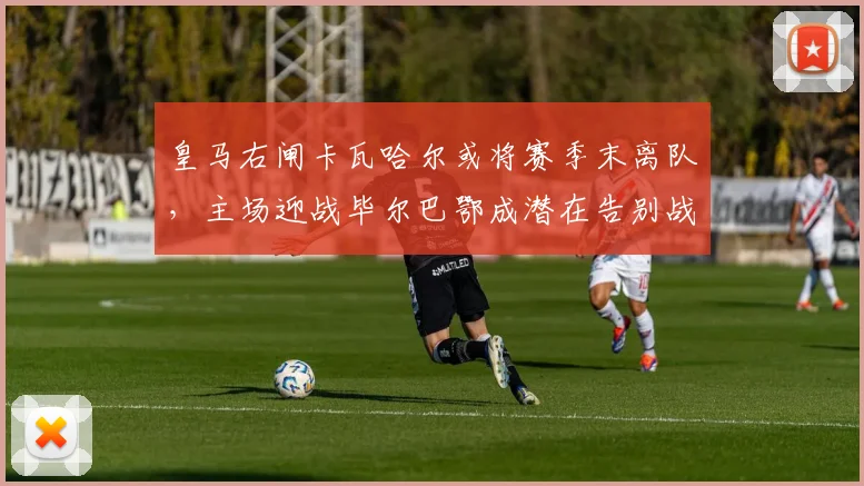 皇马右闸卡瓦哈尔或将赛季末离队,主场迎战毕尔巴鄂成潜在告别战?
